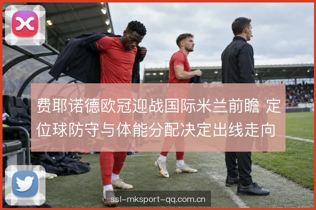 费耶诺德欧冠迎战国际米兰前瞻 定位球防守与体能分配决定出线走向